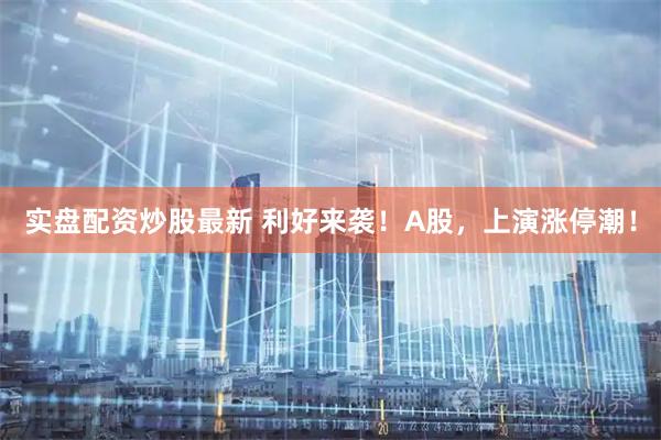 实盘配资炒股最新 利好来袭！A股，上演涨停潮！
