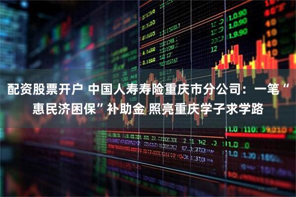 配资股票开户 中国人寿寿险重庆市分公司：一笔“惠民济困保”补助金 照亮重庆学子求学路