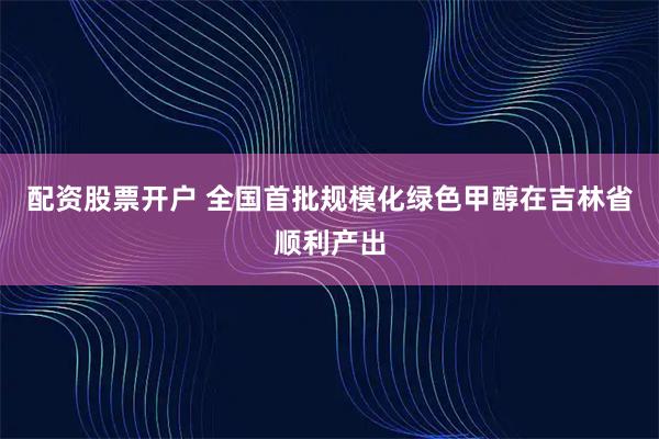 配资股票开户 全国首批规模化绿色甲醇在吉林省顺利产出