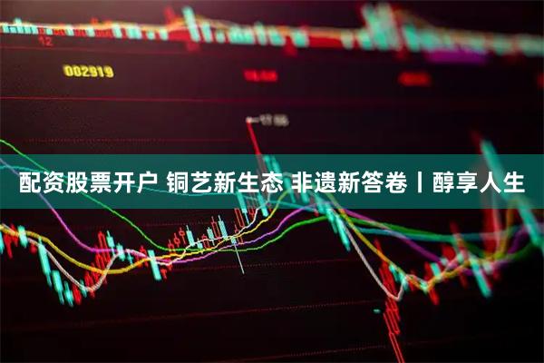 配资股票开户 铜艺新生态 非遗新答卷丨醇享人生