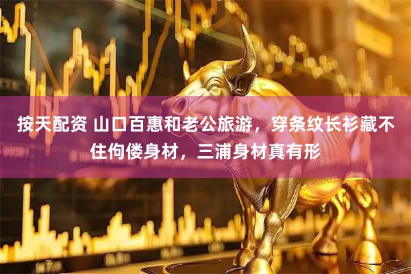 按天配资 山口百惠和老公旅游，穿条纹长衫藏不住佝偻身材，三浦身材真有形