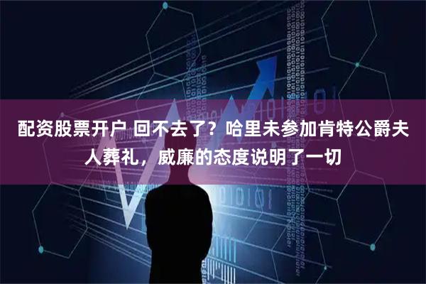 配资股票开户 回不去了？哈里未参加肯特公爵夫人葬礼，威廉的态度说明了一切