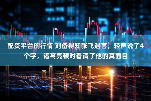 配资平台的行情 刘备得知张飞遇害，轻声说了4个字，诸葛亮顿时看清了他的真面目