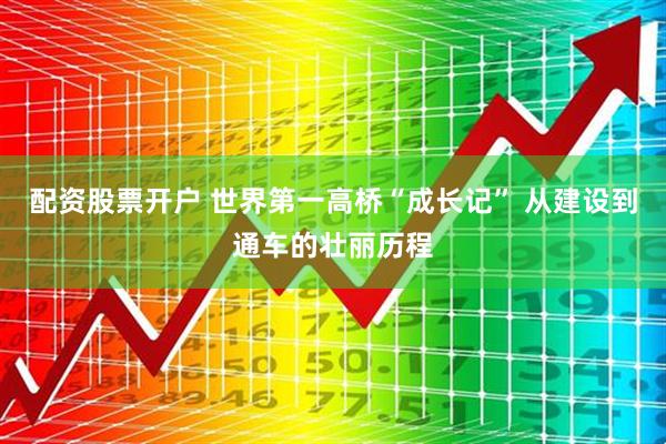 配资股票开户 世界第一高桥“成长记” 从建设到通车的壮丽历程